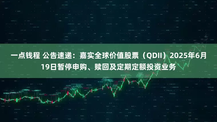 一点钱程 公告速递：嘉实全球价值股票（QDII）2025年6月19日暂停申购、赎回及定期定额投资业务