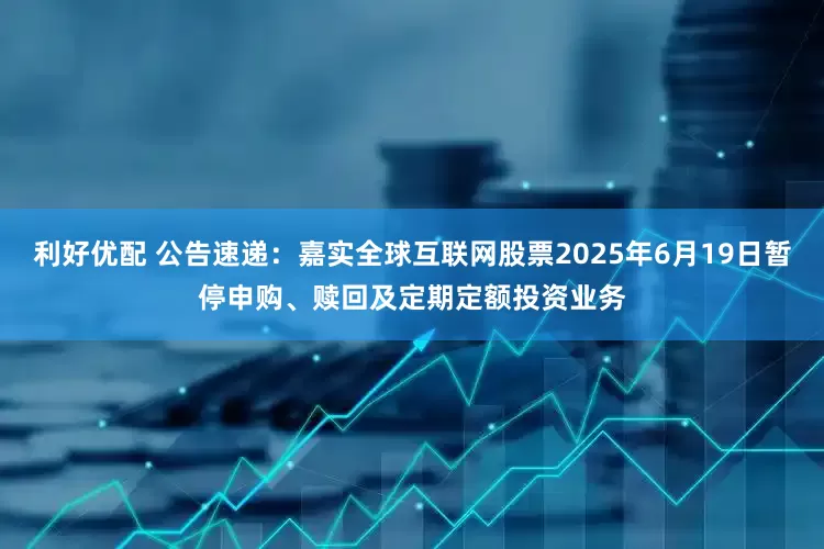 利好优配 公告速递：嘉实全球互联网股票2025年6月19日暂停申购、赎回及定期定额投资业务