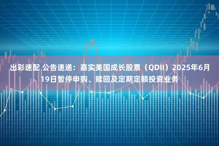 出彩速配 公告速递：嘉实美国成长股票（QDII）2025年6月19日暂停申购、赎回及定期定额投资业务