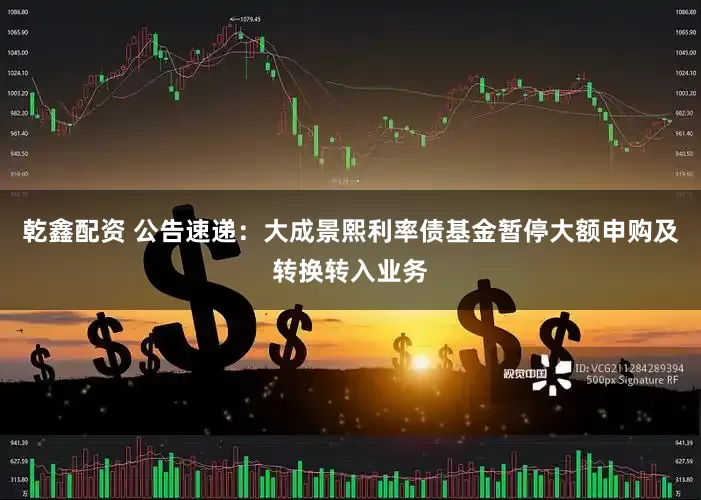 乾鑫配资 公告速递：大成景熙利率债基金暂停大额申购及转换转入业务