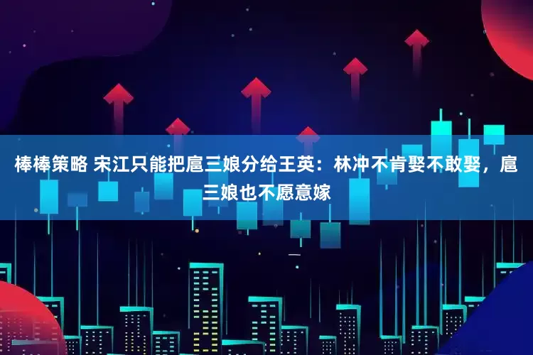 棒棒策略 宋江只能把扈三娘分给王英：林冲不肯娶不敢娶，扈三娘也不愿意嫁