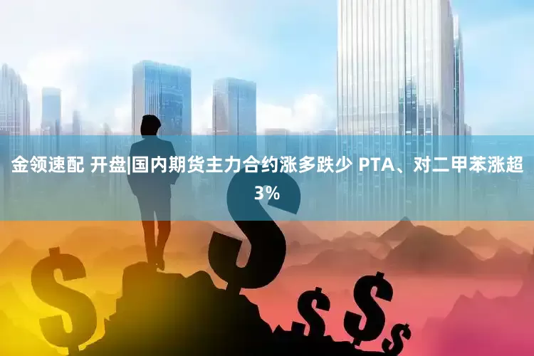 金领速配 开盘|国内期货主力合约涨多跌少 PTA、对二甲苯涨超3%