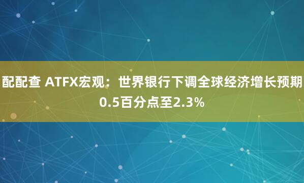 配配查 ATFX宏观：世界银行下调全球经济增长预期0.5百分点至2.3%