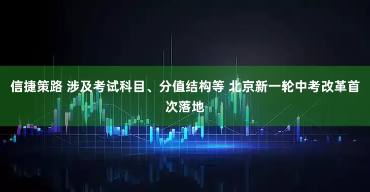 信捷策路 涉及考试科目、分值结构等 北京新一轮中考改革首次落地