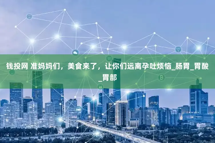 钱投网 准妈妈们，美食来了，让你们远离孕吐烦恼_肠胃_胃酸_胃部