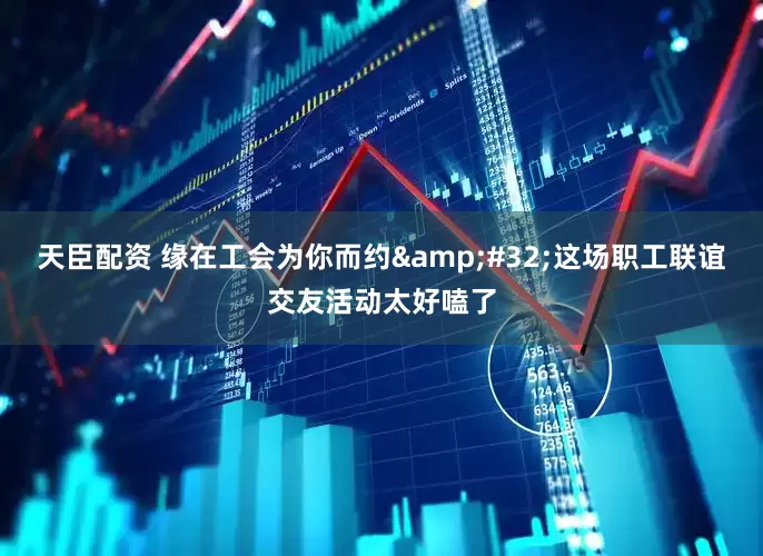 天臣配资 缘在工会为你而约&#32;这场职工联谊交友活动太好嗑了