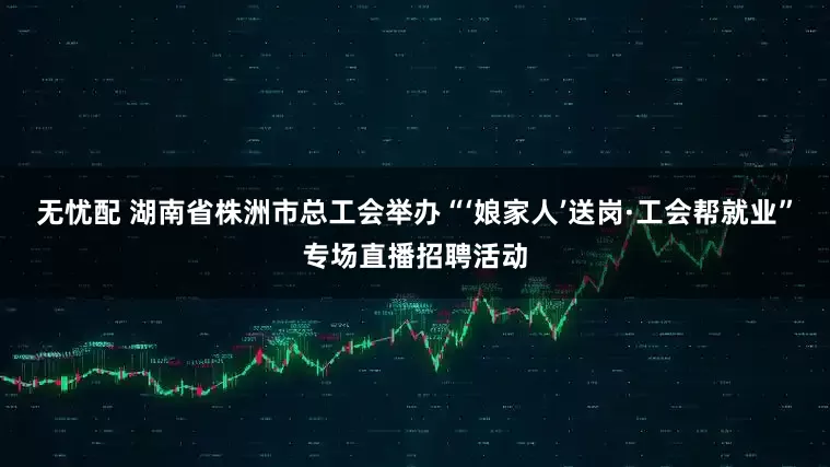 无忧配 湖南省株洲市总工会举办“‘娘家人’送岗·工会帮就业”专场直播招聘活动