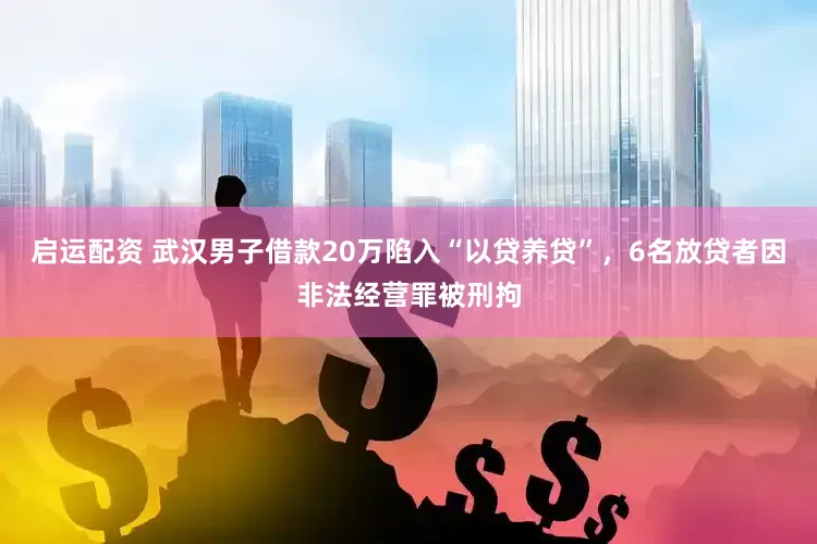 启运配资 武汉男子借款20万陷入“以贷养贷”，6名放贷者因非法经营罪被刑拘