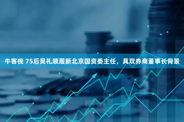 牛客栈 75后吴礼顺履新北京国资委主任，具双券商董事长背景