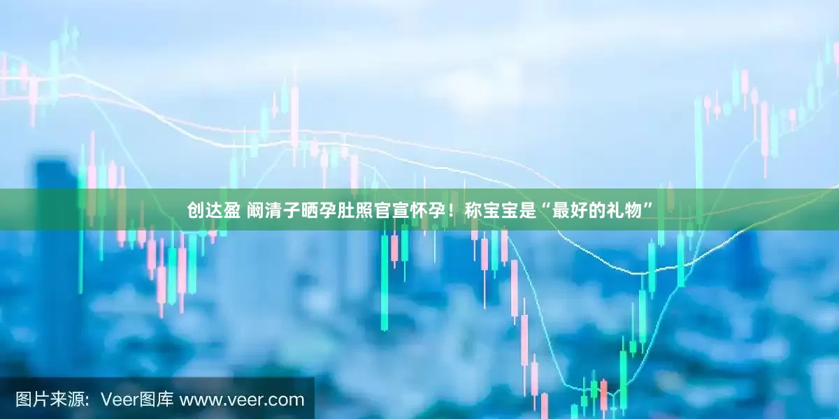创达盈 阚清子晒孕肚照官宣怀孕！称宝宝是“最好的礼物”