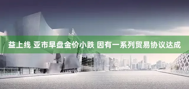 益上线 亚市早盘金价小跌 因有一系列贸易协议达成