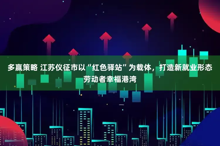 多赢策略 江苏仪征市以“红色驿站”为载体，打造新就业形态劳动者幸福港湾