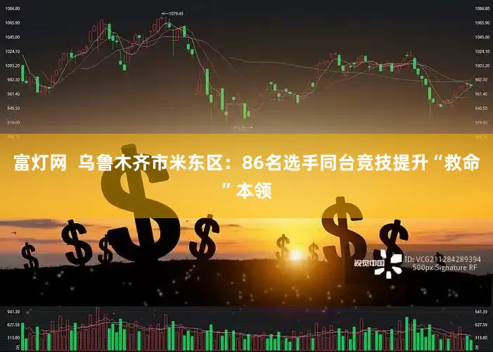 富灯网  乌鲁木齐市米东区：86名选手同台竞技提升“救命”本领