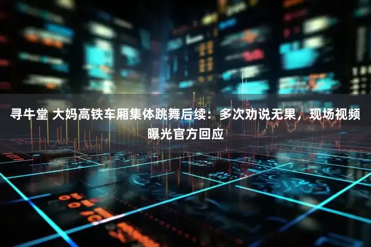 寻牛堂 大妈高铁车厢集体跳舞后续：多次劝说无果，现场视频曝光官方回应
