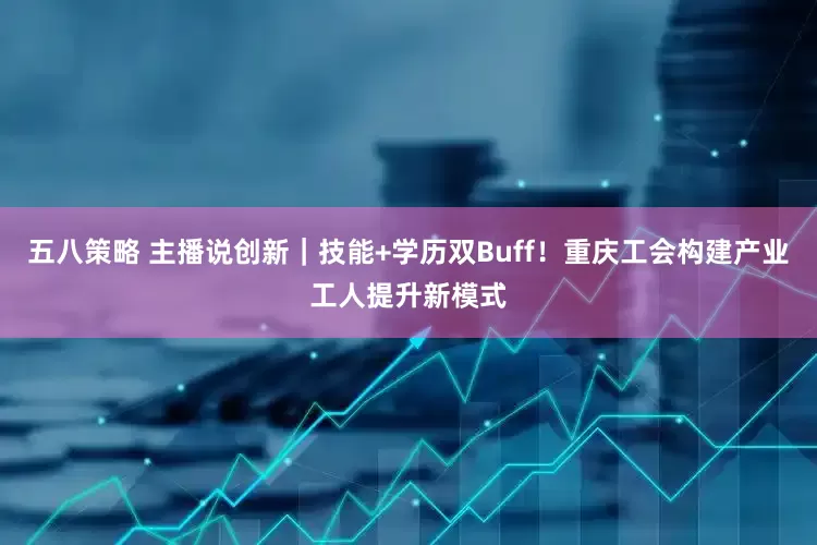 五八策略 主播说创新｜技能+学历双Buff！重庆工会构建产业工人提升新模式