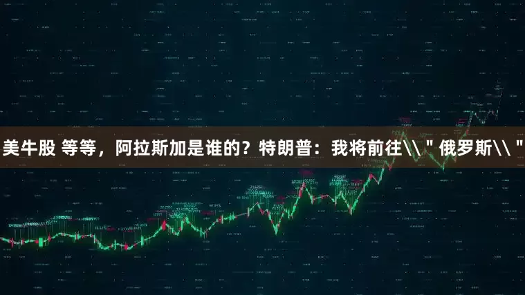 美牛股 等等，阿拉斯加是谁的？特朗普：我将前往\＂俄罗斯\＂