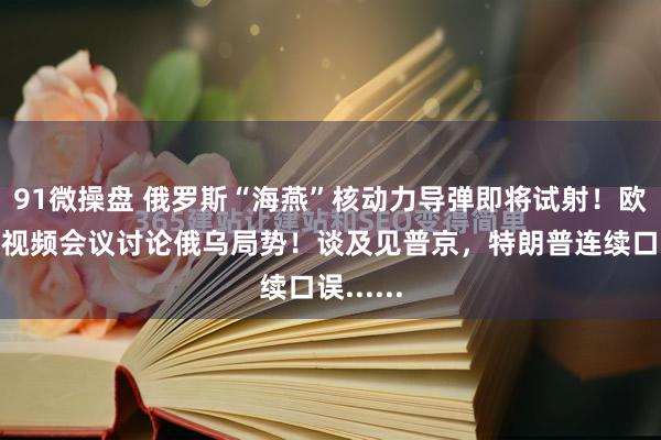 91微操盘 俄罗斯“海燕”核动力导弹即将试射！欧盟紧急视频会议讨论俄乌局势！谈及见普京，特朗普连续口误......
