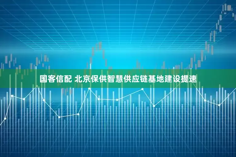 国客信配 北京保供智慧供应链基地建设提速