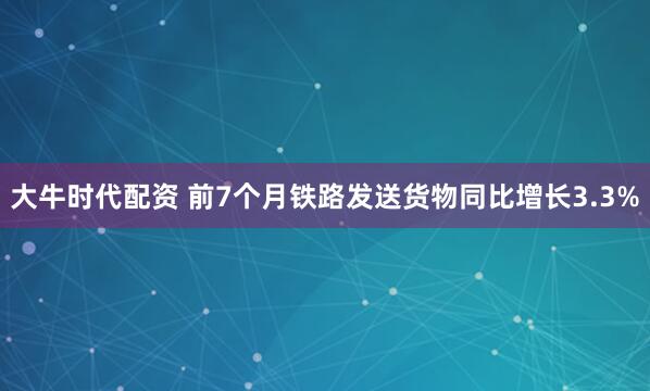 大牛时代配资 前7个月铁路发送货物同比增长3.3%