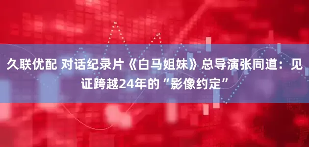 久联优配 对话纪录片《白马姐妹》总导演张同道：见证跨越24年的“影像约定”