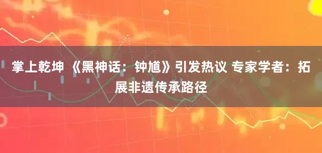 掌上乾坤 《黑神话：钟馗》引发热议 专家学者：拓展非遗传承路径
