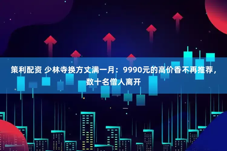 策利配资 少林寺换方丈满一月：9990元的高价香不再推荐，数十名僧人离开
