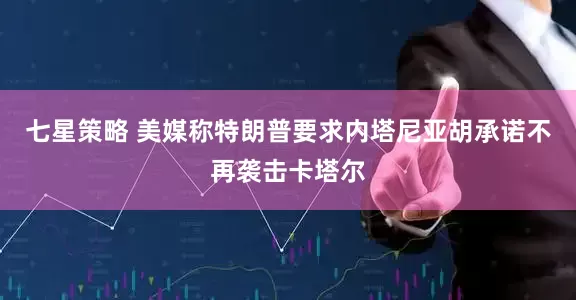 七星策略 美媒称特朗普要求内塔尼亚胡承诺不再袭击卡塔尔