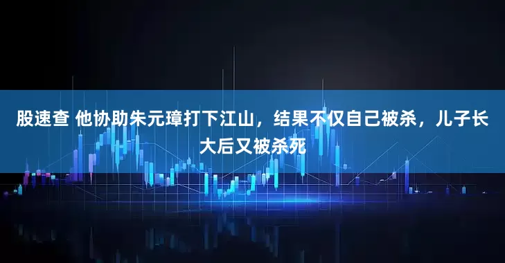 股速查 他协助朱元璋打下江山，结果不仅自己被杀，儿子长大后又被杀死