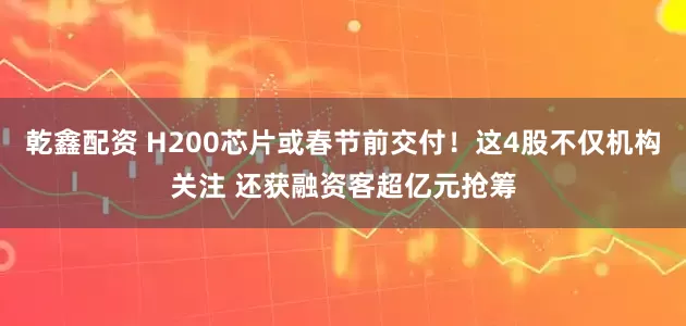 乾鑫配资 H200芯片或春节前交付！这4股不仅机构关注 还获融资客超亿元抢筹