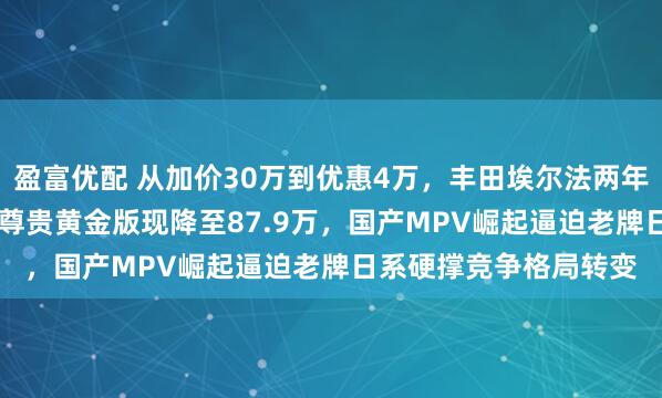 盈富优配 从加价30万到优惠4万,丰田埃尔法两年价格大变动,91.9万尊贵黄金版现降至87.9万,国产MPV崛起逼迫老牌日系硬撑竞争格局转变