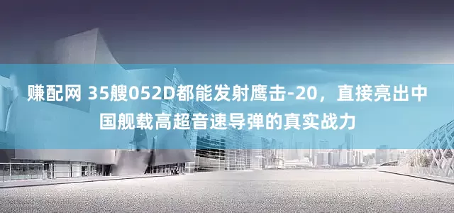 赚配网 35艘052D都能发射鹰击-20，直接亮出中国舰载高超音速导弹的真实战力