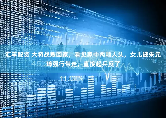 汇丰配资 大将战败回家，看见家中两颗人头，女儿被朱元璋强行带走，直接起兵反了